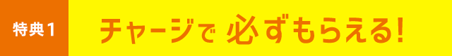 特典1 チャージで必ずもらえる！