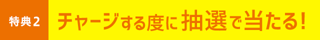 特典2 チャージする度に抽選で当たる！