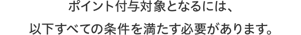 ポイント付与対象となるには、以下すべての条件を満たす必要があります。