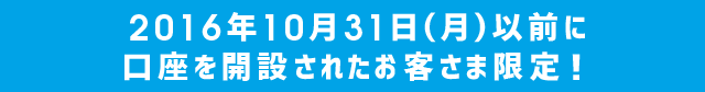 2016年10月31日(月)以前に口座を開設されたお客さま限定！