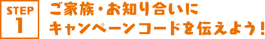 STEP1 ご家族・お知り合いにキャンペーンコードを伝えよう！