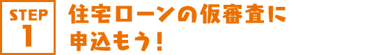 STEP1 住宅ローンの仮審査に申込もう！