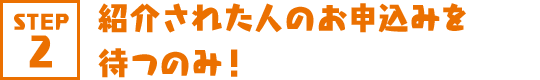 STEP2 紹介された人のお申込みを待つのみ！