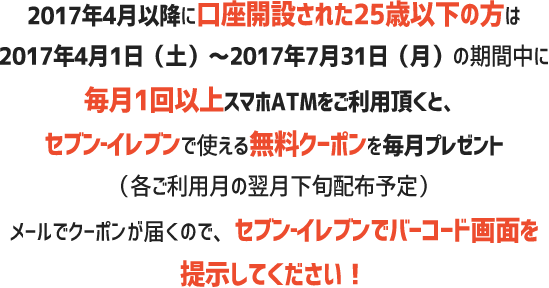 4月以降に口座開設された25歳以下のお客さまは2017年4月1日（土）～2017年7月31日（月）の期間中に毎月1回以上スマホATMをご利用頂くと、セブン‐イレブンで使える無料クーポンを毎月プレゼント（各ご利用月の翌月下旬配布予定）メールでクーポンが届くので、セブン‐イレブンでバーコード画面を提示してください！