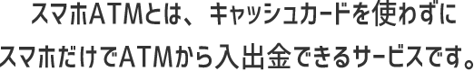 スマホATMとは、キャッシュカードを使わずにスマホだけでATMから入出金できるサービスです。