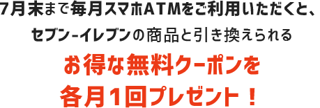 7月末まで毎月スマホATMをご利用頂くと、セブン-イレブンの商品と引き換えられるお得な無料クーポンを各月1回プレゼント！