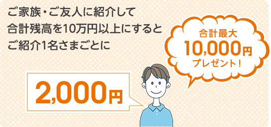 ご家族・ご友人に紹介して合計残高を10万円以上にするとご紹介1名さまごとに2,000円 合計最大10,000円プレゼント！