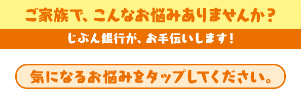 ご家族で、こんなお悩みありませんか？ じぶん銀行が、お手伝いします！