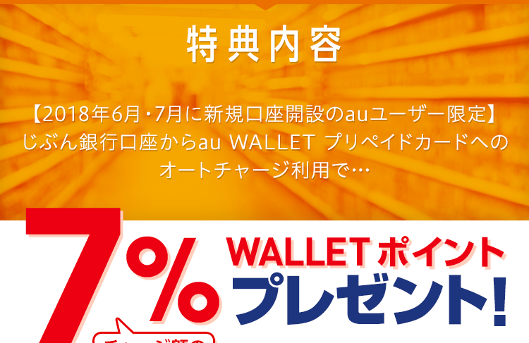 特典内容 【2018年6月・7月に新規口座開設のauユーザー限定】じぶん銀行口座からau WALLET プリペイドカードへのオートチャージ利用で… チャージ額の最大7％ WALLET ポイントプレゼント！