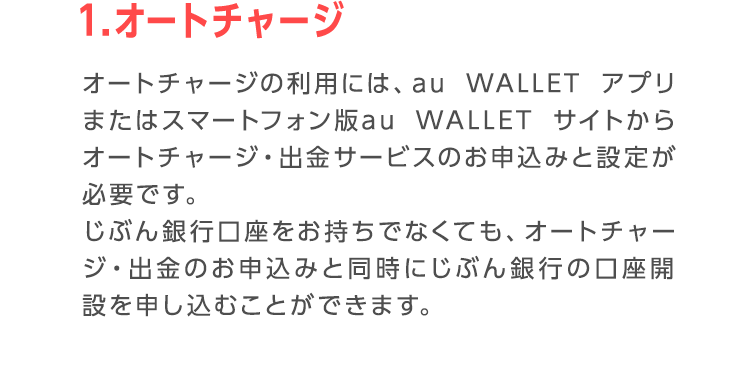 1.オートチャージ オートチャージの利用には、au WALLET アプリまたはスマートフォン版au WALLET サイトからオートチャージ・出金サービスのお申込みと設定が必要です。 じぶん銀行口座をお持ちでなくても、オートチャージ・出金のお申込みと同時にじぶん銀行の口座開設を申し込むことができます。