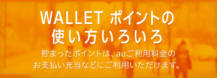 WALLET ポイントの使い方いろいろ 貯まったポイントは、auご利用料金のお支払い充当などにご利用いただけます。