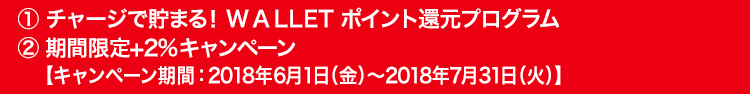 ①チャージで貯まる！WALLET ポイント還元プログラム ②期間限定+2％キャンペーン【キャンペーン期間：2018年6月1日（金）～2018年7月31日（火）】