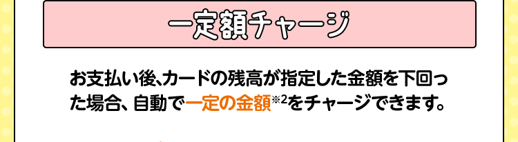 一定額チャージ お支払い後、カードの残高が指定した金額を下回った場合、自動で一定の金額※2をチャージできます。