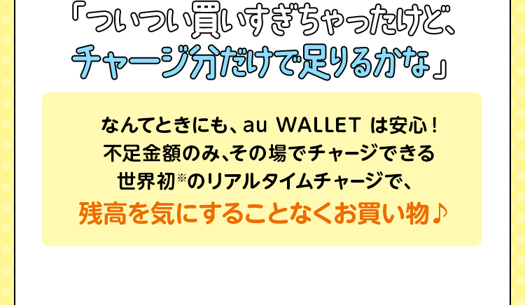「ついつい買いすぎちゃったけど、チャージ分だけで足りるかな」なんてときにも、au WALLET は安心！不足金額のみ、その場でチャージできる世界初※のリアルタイムチャージで、残高を気にすることなくお買い物♪
