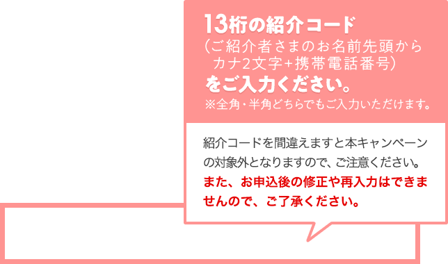 13桁の紹介コード（ご紹介者さまのお名前先頭からカナ2文字+携帯電話番号）をご入力ください。 ※ 全角・半角どちらでもご入力いただけます。 紹介コードを間違えますと本キャンペーンの対象外となりますので、ご注意ください。また、お申込後の修正や再入力はできませんので、ご了承ください。