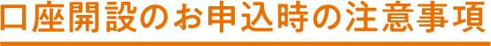 口座開設のお申込時の注意事項