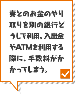 妻とのお金のやり取りを別の銀行どうしで利用。入出金やATMを利用する際に、手数料がかかってしまう。