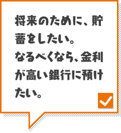 将来のために、貯蓄をしたい。なるべくなら、金利が高い銀行に預けたい。