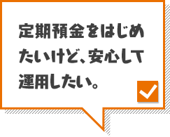 定期預金をはじめたいけど、安心して運用したい。