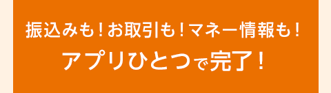 振込も！お取引も！マネー情報も！アプリひとつで完了！