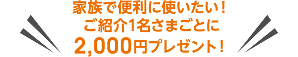 家族で便利に使いたい！ご紹介1名さまごとに2,000円プレゼント！