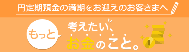 円定期預金の満期をお迎えのお客さまへもっと考えたい、お金のこと。