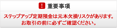 重要事項 ステップアップ定期預金は元本欠損リスクがあります。お取引の前に必ずご確認ください。