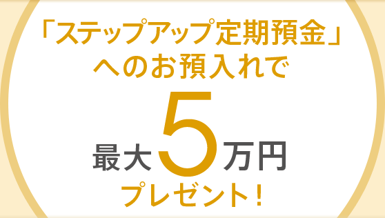 「ステップアップ定期預金」へのお預入れで最大5万円プレゼント!