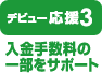【デビュー応援3：入金にかかる手数料をサポート！】