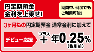 円定期預金 金利を上乗せ！「期間中、何度でもご利用可能！」3ヶ月もの円定期預金通常金利に加えて＜デビュー応援＞＋年0.25％（税引前）