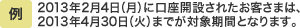例：2013年2月4日（月）に口座開設されたお客さまは、2013年4月30日（火）までが優遇期間となります。