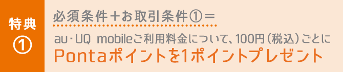 特典① 必須条件＋お取引条件①＝au・UQ mobileご利用料金について、100円（税込）ごとにPontaポイントを1ポイントプレゼント