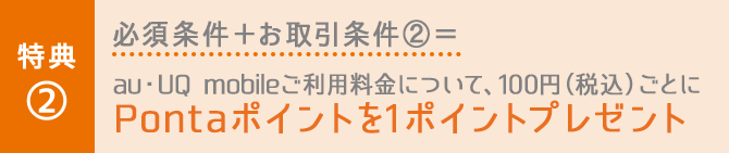 特典② 必須条件＋お取引条件②＝au・UQ mobileご利用料金について、100円（税込）ごとにPontaポイントを1ポイントプレゼント