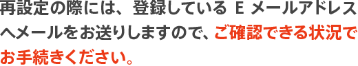 再設定の際には、登録しているEメールアドレスへメールをお送りしますので、ご確認できる状況でお手続きください。