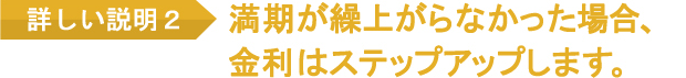 満期が繰上がらなかった場合、金利はステップアップします。