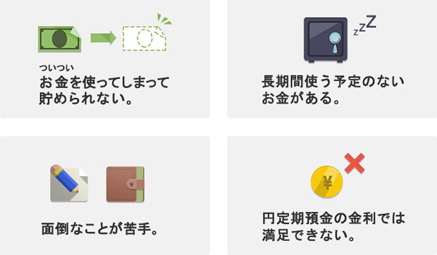 ついついお金を使ってしまって貯められない。長期間使う予定のないお金がある。面倒なことが苦手。円定期預金の金利では満足できない。