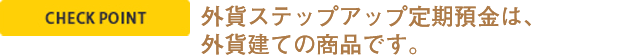 CHECK POINT  外貨ステップアップ定期預金は、外貨建ての商品です。