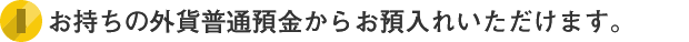 お持ちの外貨預金からお預入れいただけます。