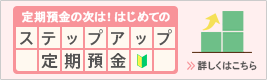 定期預金の次は！はじめてのステップアップ定期預金 詳しくはこちら