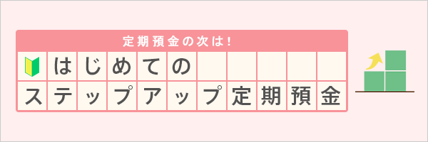 定期預金の次は！はじめてのステップアップ定期預金 詳しくはこちら